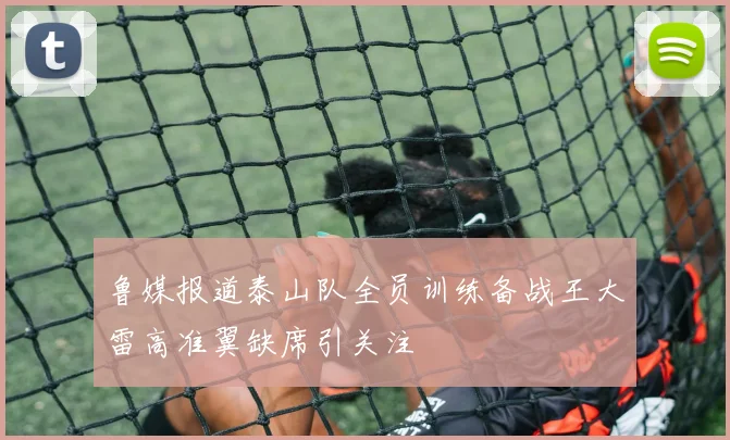 鲁媒报道泰山队全员训练备战王大雷高准翼缺席引关注