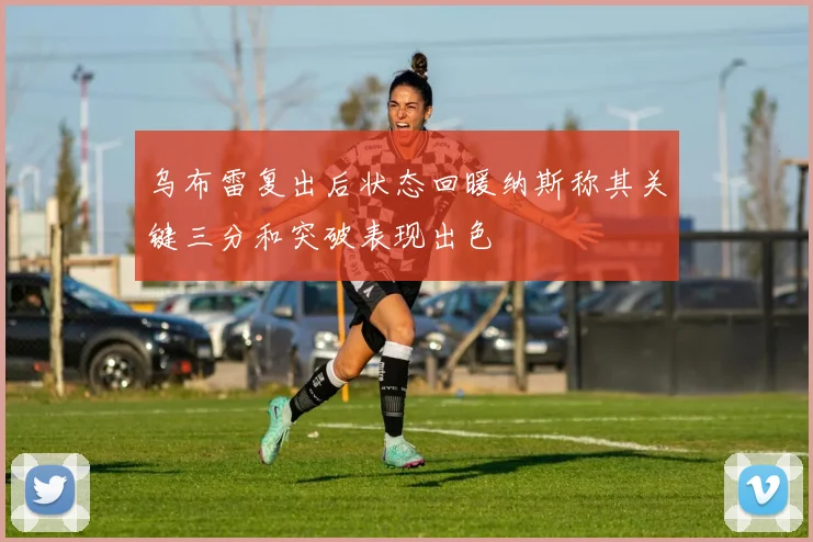 乌布雷复出后状态回暖纳斯称其关键三分和突破表现出色