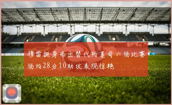 穆雷挺身而出替代约基奇六场比赛场均28分10助攻表现惊艳