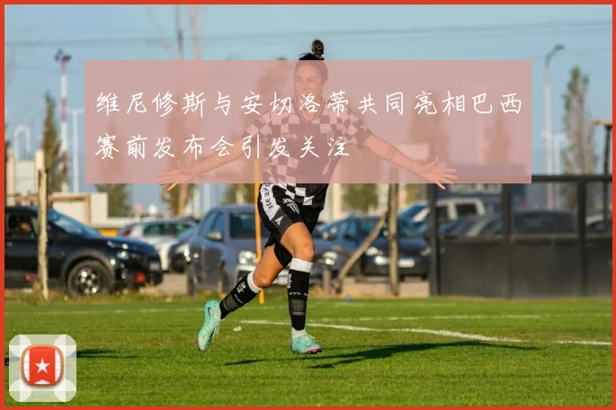 维尼修斯与安切洛蒂共同亮相巴西赛前发布会引发关注