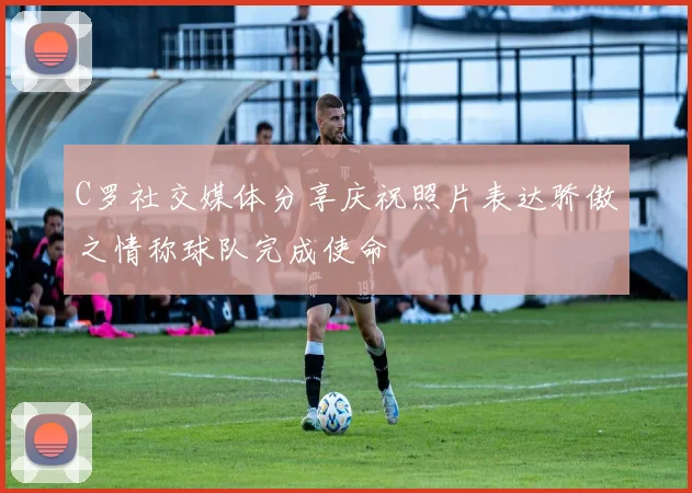 C罗社交媒体分享庆祝照片表达骄傲之情称球队完成使命