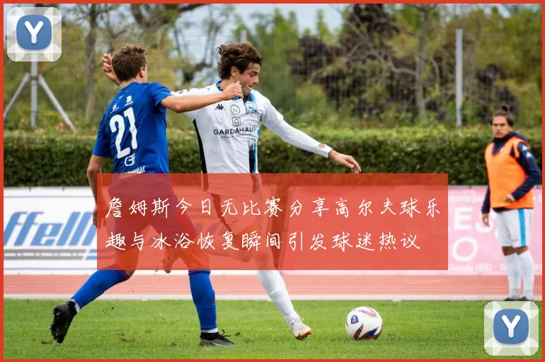 詹姆斯今日无比赛分享高尔夫球乐趣与冰浴恢复瞬间引发球迷热议