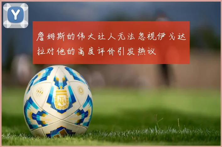 詹姆斯的伟大让人无法忽视伊戈达拉对他的高度评价引发热议