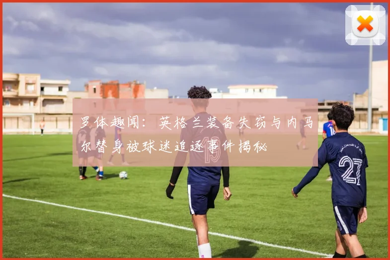 罗体趣闻：英格兰装备失窃与内马尔替身被球迷追逐事件揭秘