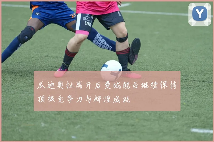 瓜迪奥拉离开后曼城能否继续保持顶级竞争力与辉煌成就