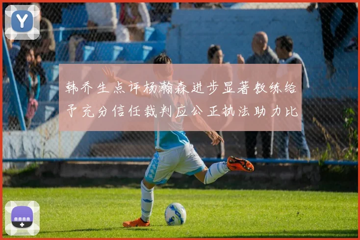 韩乔生点评杨瀚森进步显著教练给予充分信任裁判应公正执法助力比赛发展