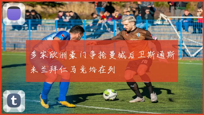 多家欧洲豪门争抢曼城后卫斯通斯米兰拜仁马竞均在列