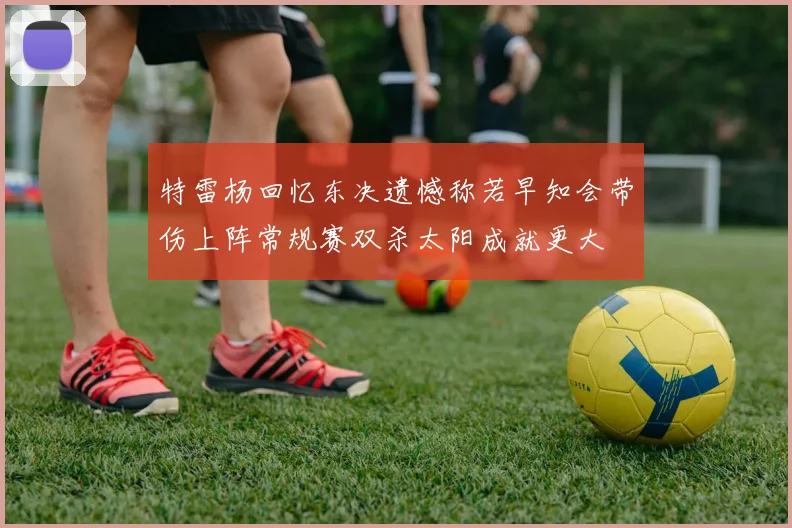 特雷杨回忆东决遗憾称若早知会带伤上阵常规赛双杀太阳成就更大