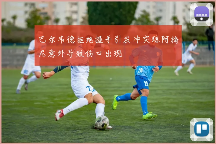 巴尔韦德拒绝握手引发冲突琼阿梅尼意外导致伤口出现
