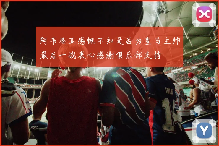 阿韦洛亚感慨不知是否为皇马主帅最后一战衷心感谢俱乐部支持