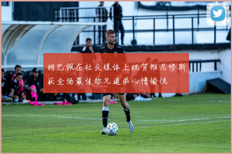 姆巴佩在社交媒体上祝贺维尼修斯获全场最佳称兄道弟心情愉悦