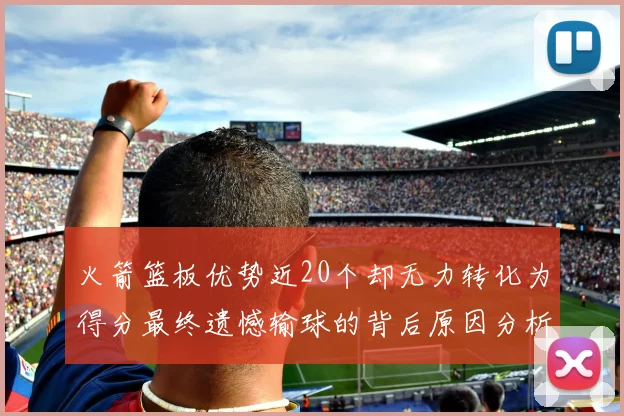 火箭篮板优势近20个却无力转化为得分最终遗憾输球的背后原因分析