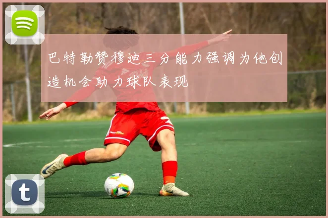 巴特勒赞穆迪三分能力强调为他创造机会助力球队表现