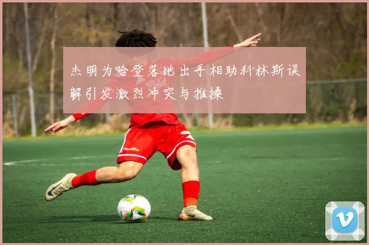 杰明为哈登落地出手相助科林斯误解引发激烈冲突与推搡