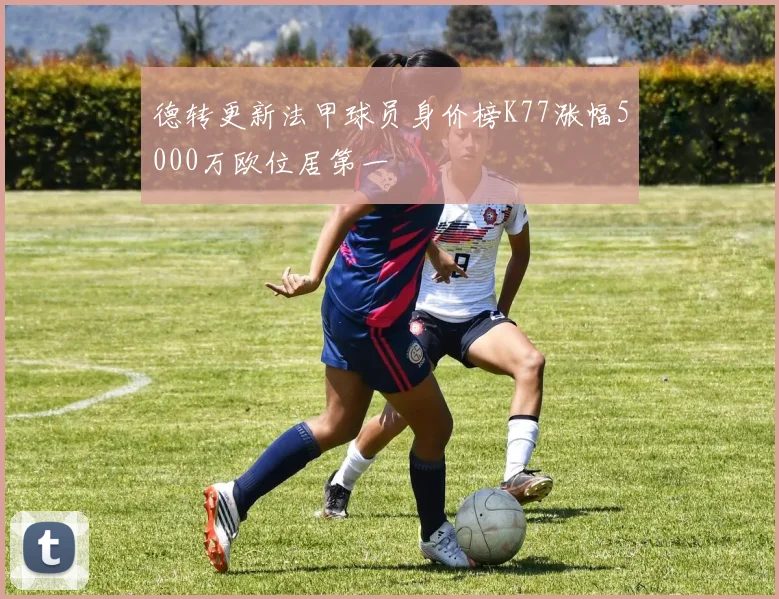德转更新法甲球员身价榜K77涨幅5000万欧位居第一
