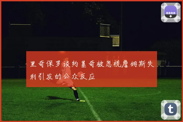 里奇保罗谈约基奇被忽视詹姆斯失利引发的公众反应