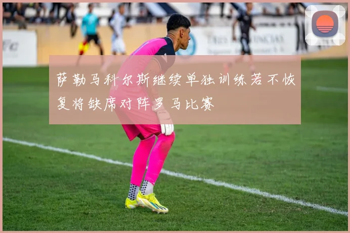 萨勒马科尔斯继续单独训练若不恢复将缺席对阵罗马比赛