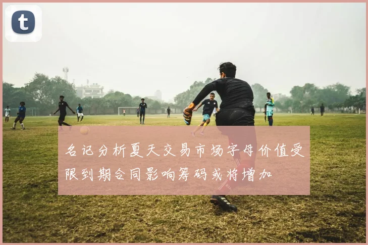 名记分析夏天交易市场字母价值受限到期合同影响筹码或将增加